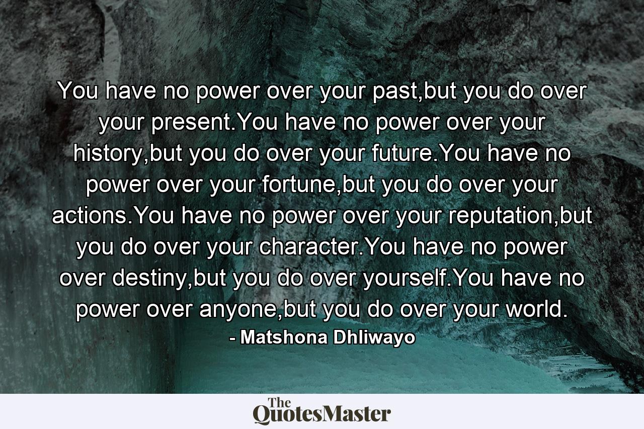 You have no power over your past,but you do over your present.You have no power over your history,but you do over your future.You have no power over your fortune,but you do over your actions.You have no power over your reputation,but you do over your character.You have no power over destiny,but you do over yourself.You have no power over anyone,but you do over your world. - Quote by Matshona Dhliwayo