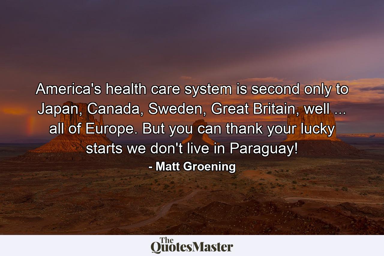 America's health care system is second only to Japan, Canada, Sweden, Great Britain, well ... all of Europe. But you can thank your lucky starts we don't live in Paraguay! - Quote by Matt Groening