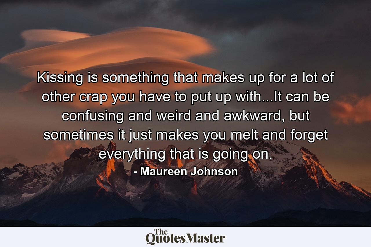 Kissing is something that makes up for a lot of other crap you have to put up with...It can be confusing and weird and awkward, but sometimes it just makes you melt and forget everything that is going on. - Quote by Maureen Johnson