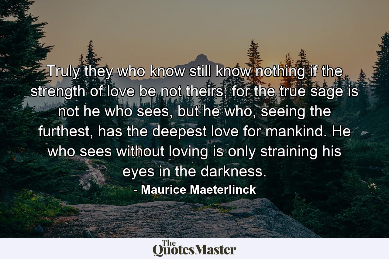 Truly they who know still know nothing if the strength of love be not theirs; for the true sage is not he who sees, but he who, seeing the furthest, has the deepest love for mankind. He who sees without loving is only straining his eyes in the darkness. - Quote by Maurice Maeterlinck