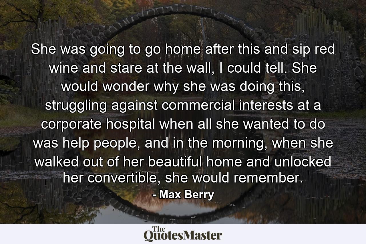 She was going to go home after this and sip red wine and stare at the wall, I could tell. She would wonder why she was doing this, struggling against commercial interests at a corporate hospital when all she wanted to do was help people, and in the morning, when she walked out of her beautiful home and unlocked her convertible, she would remember. - Quote by Max Berry