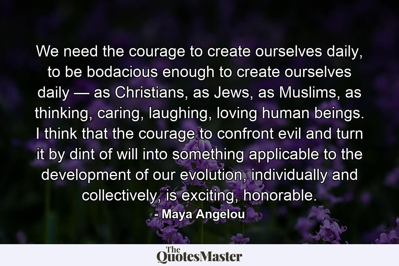 We need the courage to create ourselves daily, to be bodacious enough to create ourselves daily — as Christians, as Jews, as Muslims, as thinking, caring, laughing, loving human beings. I think that the courage to confront evil and turn it by dint of will into something applicable to the development of our evolution, individually and collectively, is exciting, honorable. - Quote by Maya Angelou