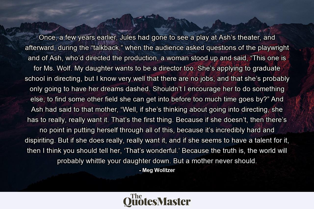 Once, a few years earlier, Jules had gone to see a play at Ash’s theater, and afterward, during the “talkback,” when the audience asked questions of the playwright and of Ash, who’d directed the production, a woman stood up and said, “This one is for Ms. Wolf. My daughter wants to be a director too. She’s applying to graduate school in directing, but I know very well that there are no jobs, and that she’s probably only going to have her dreams dashed. Shouldn’t I encourage her to do something else, to find some other field she can get into before too much time goes by?” And Ash had said to that mother, “Well, if she’s thinking about going into directing, she has to really, really want it. That’s the first thing. Because if she doesn’t, then there’s no point in putting herself through all of this, because it’s incredibly hard and dispiriting. But if she does really, really want it, and if she seems to have a talent for it, then I think you should tell her, ‘That’s wonderful.’ Because the truth is, the world will probably whittle your daughter down. But a mother never should. - Quote by Meg Wolitzer