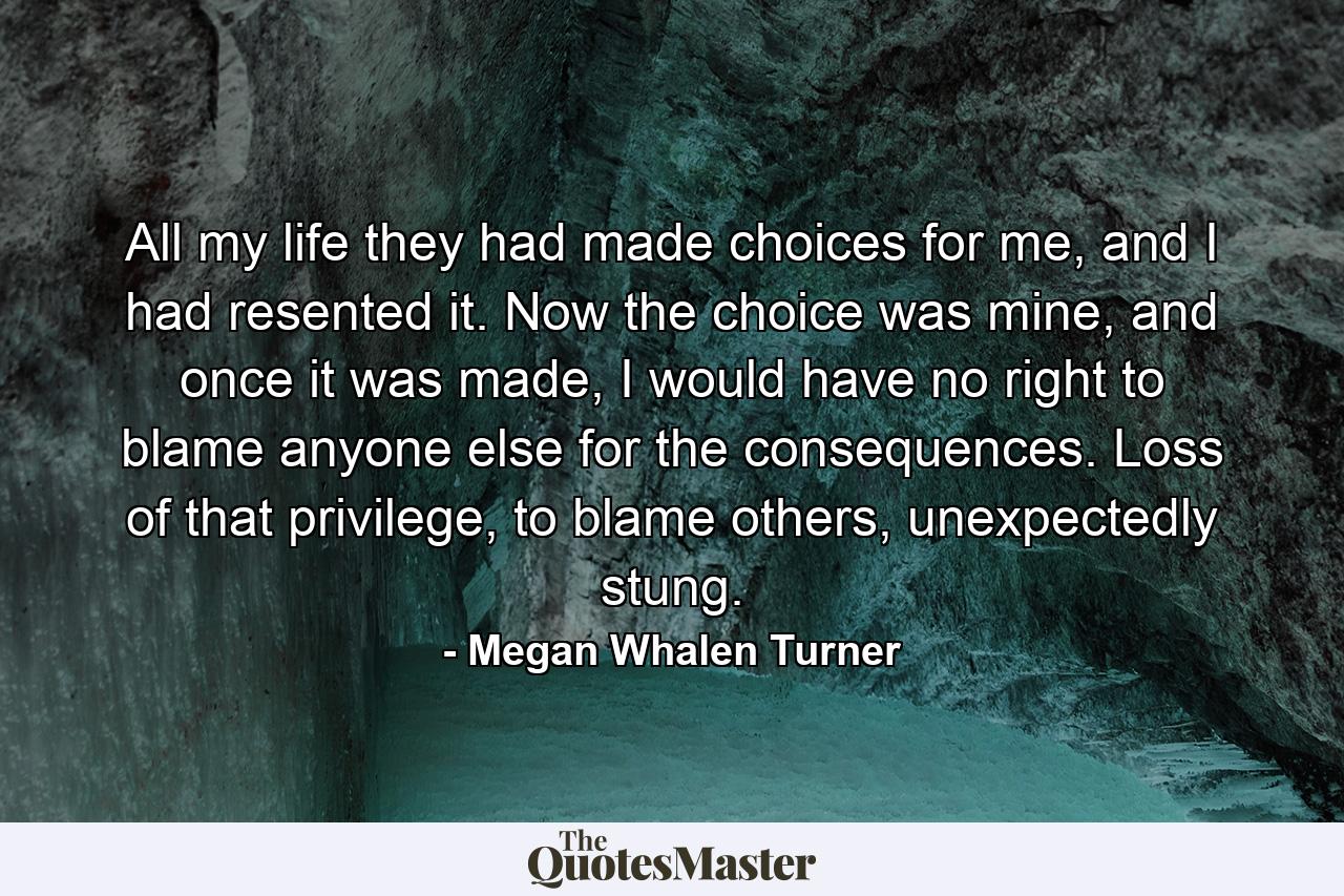 All my life they had made choices for me, and I had resented it. Now the choice was mine, and once it was made, I would have no right to blame anyone else for the consequences. Loss of that privilege, to blame others, unexpectedly stung. - Quote by Megan Whalen Turner