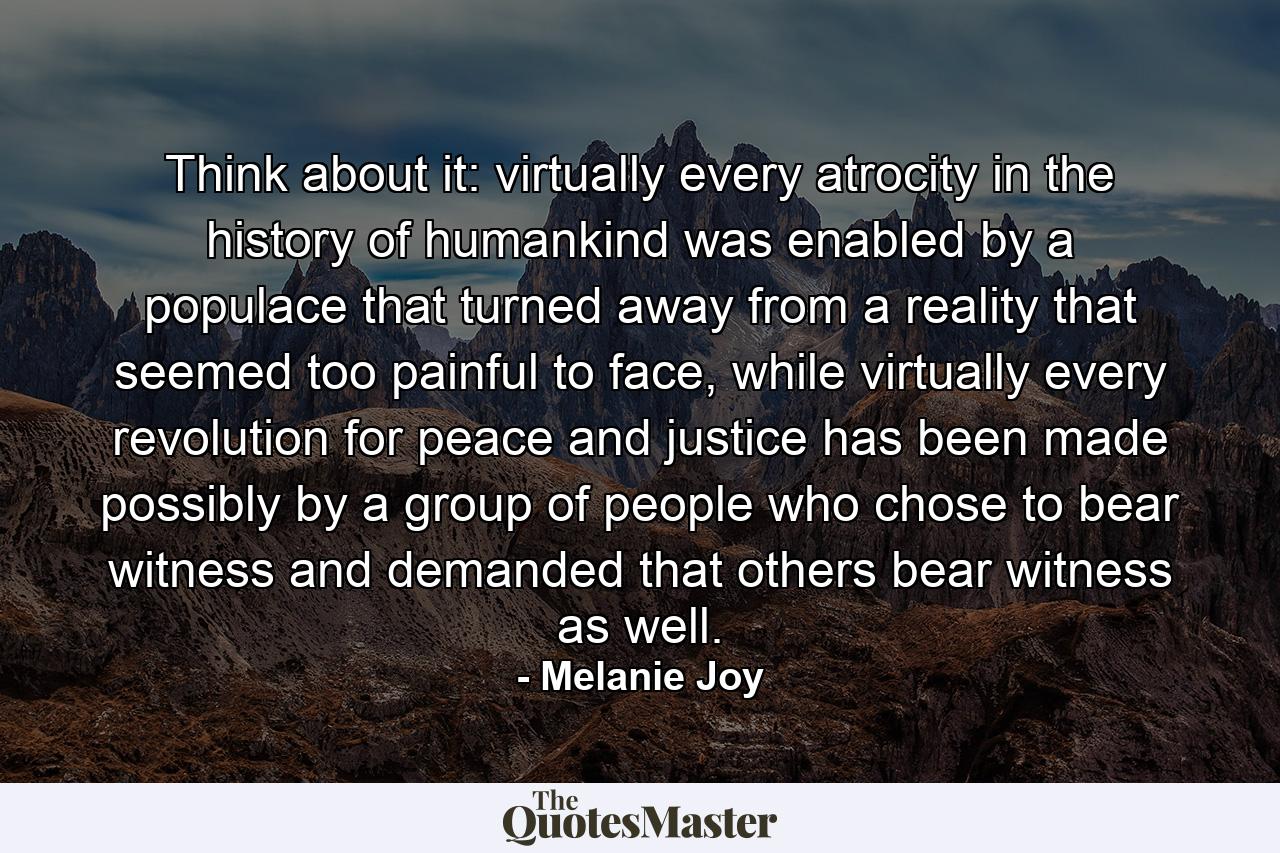 Think about it: virtually every atrocity in the history of humankind was enabled by a populace that turned away from a reality that seemed too painful to face, while virtually every revolution for peace and justice has been made possibly by a group of people who chose to bear witness and demanded that others bear witness as well. - Quote by Melanie Joy