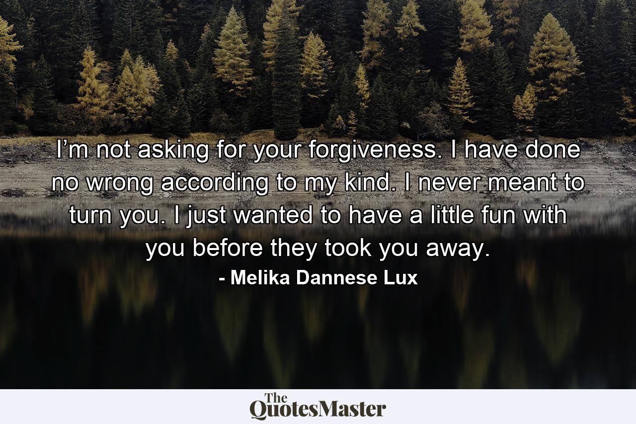 I’m not asking for your forgiveness. I have done no wrong according to my kind. I never meant to turn you. I just wanted to have a little fun with you before they took you away. - Quote by Melika Dannese Lux