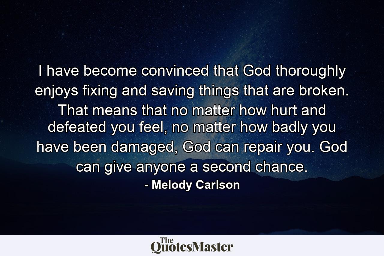 I have become convinced that God thoroughly enjoys fixing and saving things that are broken. That means that no matter how hurt and defeated you feel, no matter how badly you have been damaged, God can repair you. God can give anyone a second chance. - Quote by Melody Carlson