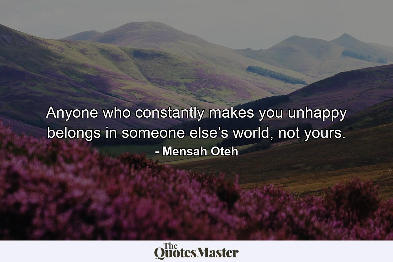 Anyone who constantly makes you unhappy belongs in someone else’s world, not yours. - Quote by Mensah Oteh