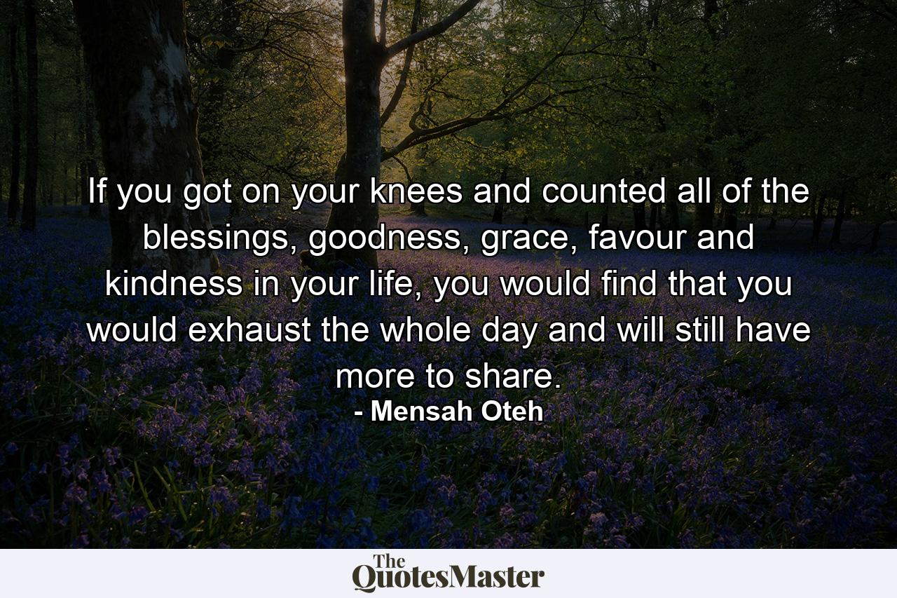 If you got on your knees and counted all of the blessings, goodness, grace, favour and kindness in your life, you would find that you would exhaust the whole day and will still have more to share. - Quote by Mensah Oteh