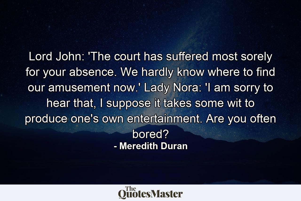 Lord John: 'The court has suffered most sorely for your absence. We hardly know where to find our amusement now.' Lady Nora: 'I am sorry to hear that, I suppose it takes some wit to produce one's own entertainment. Are you often bored? - Quote by Meredith Duran