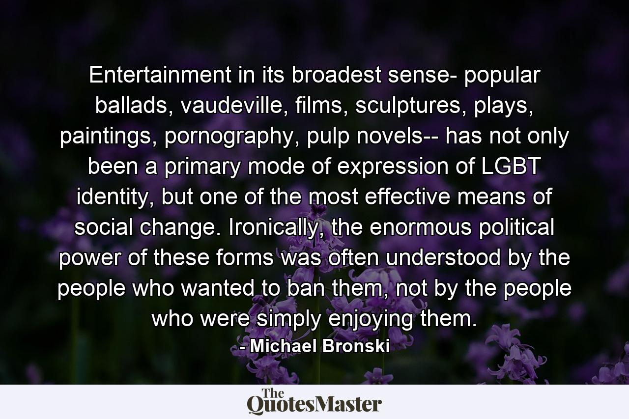 Entertainment in its broadest sense- popular ballads, vaudeville, films, sculptures, plays, paintings, pornography, pulp novels-- has not only been a primary mode of expression of LGBT identity, but one of the most effective means of social change. Ironically, the enormous political power of these forms was often understood by the people who wanted to ban them, not by the people who were simply enjoying them. - Quote by Michael Bronski