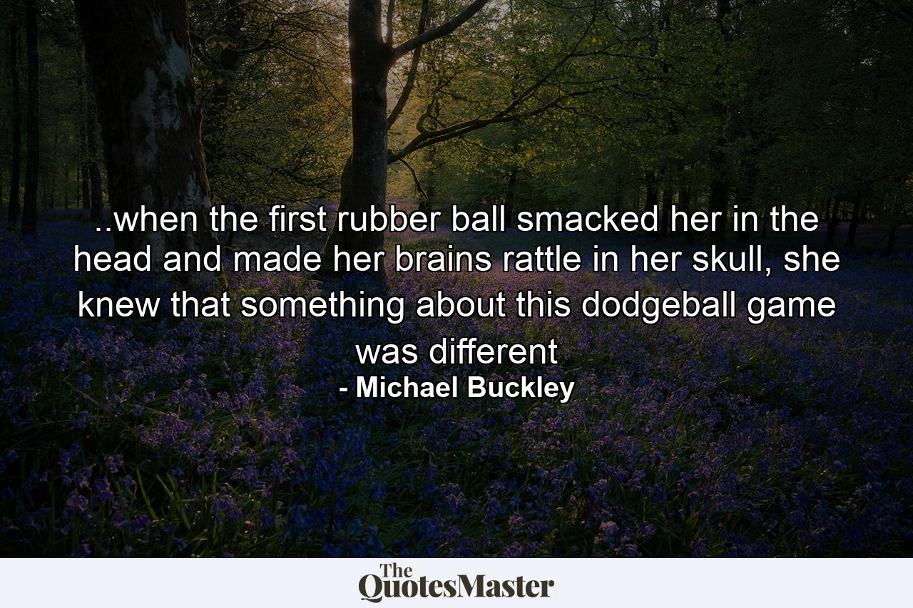 ..when the first rubber ball smacked her in the head and made her brains rattle in her skull, she knew that something about this dodgeball game was different - Quote by Michael Buckley