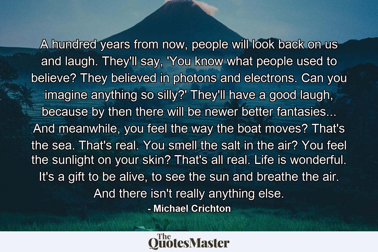 A hundred years from now, people will look back on us and laugh. They'll say, 'You know what people used to believe? They believed in photons and electrons. Can you imagine anything so silly?' They'll have a good laugh, because by then there will be newer better fantasies... And meanwhile, you feel the way the boat moves? That's the sea. That's real. You smell the salt in the air? You feel the sunlight on your skin? That's all real. Life is wonderful. It's a gift to be alive, to see the sun and breathe the air. And there isn't really anything else. - Quote by Michael Crichton