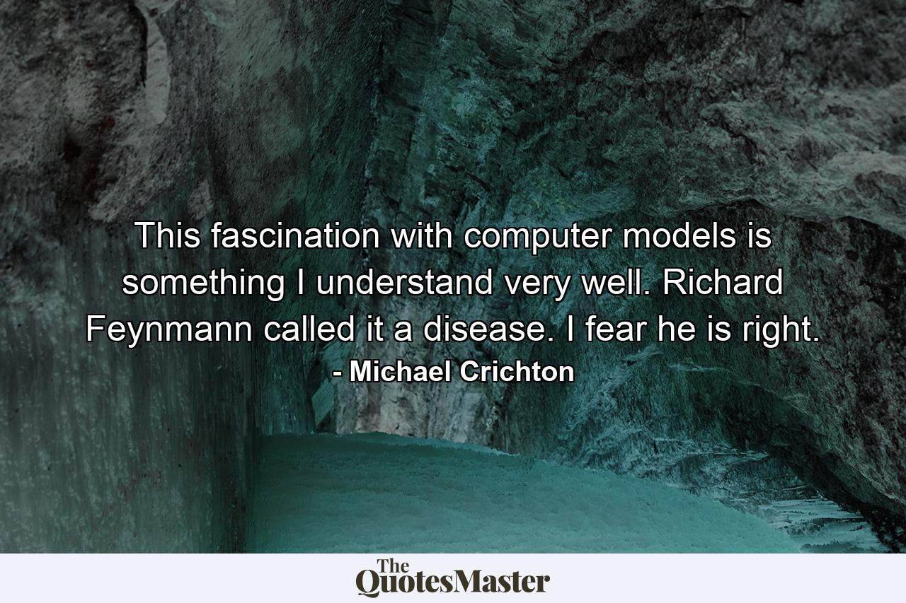 This fascination with computer models is something I understand very well. Richard Feynmann called it a disease. I fear he is right. - Quote by Michael Crichton