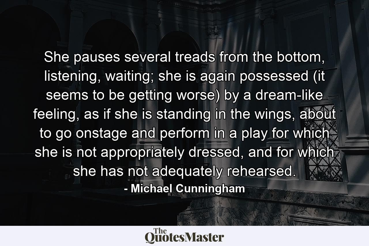 She pauses several treads from the bottom, listening, waiting; she is again possessed (it seems to be getting worse) by a dream-like feeling, as if she is standing in the wings, about to go onstage and perform in a play for which she is not appropriately dressed, and for which she has not adequately rehearsed. - Quote by Michael Cunningham