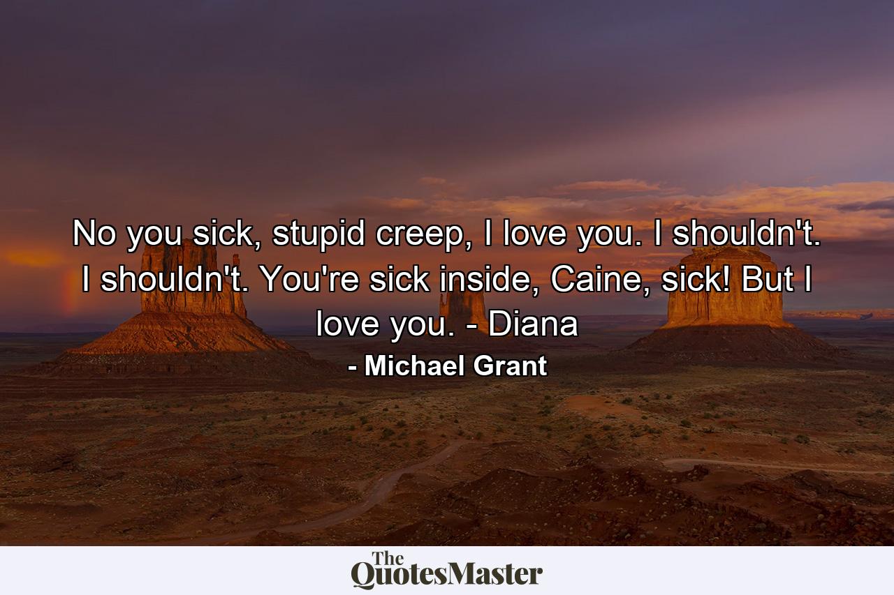 No you sick, stupid creep, I love you. I shouldn't. I shouldn't. You're sick inside, Caine, sick! But I love you. - Diana - Quote by Michael Grant