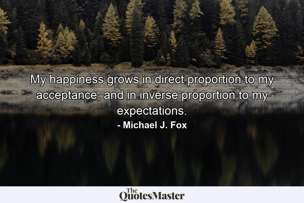 My happiness grows in direct proportion to my acceptance, and in inverse proportion to my expectations. - Quote by Michael J. Fox