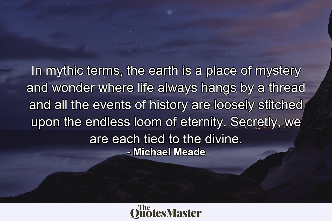 In mythic terms, the earth is a place of mystery and wonder where life always hangs by a thread and all the events of history are loosely stitched upon the endless loom of eternity. Secretly, we are each tied to the divine. - Quote by Michael Meade