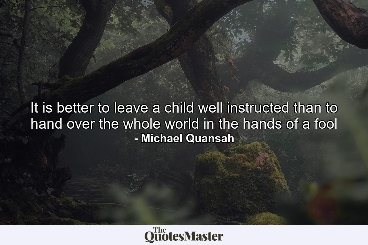 It is better to leave a child well instructed than to hand over the whole world in the hands of a fool - Quote by Michael Quansah