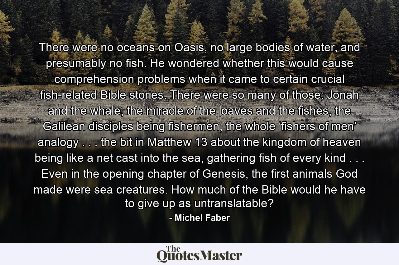 There were no oceans on Oasis, no large bodies of water, and presumably no fish. He wondered whether this would cause comprehension problems when it came to certain crucial fish-related Bible stories. There were so many of those: Jonah and the whale, the miracle of the loaves and the fishes, the Galilean disciples being fishermen, the whole ‘fishers of men’ analogy . . . the bit in Matthew 13 about the kingdom of heaven being like a net cast into the sea, gathering fish of every kind . . . Even in the opening chapter of Genesis, the first animals God made were sea creatures. How much of the Bible would he have to give up as untranslatable? - Quote by Michel Faber