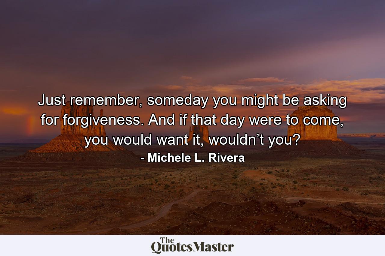 Just remember, someday you might be asking for forgiveness. And if that day were to come, you would want it, wouldn’t you? - Quote by Michele L. Rivera