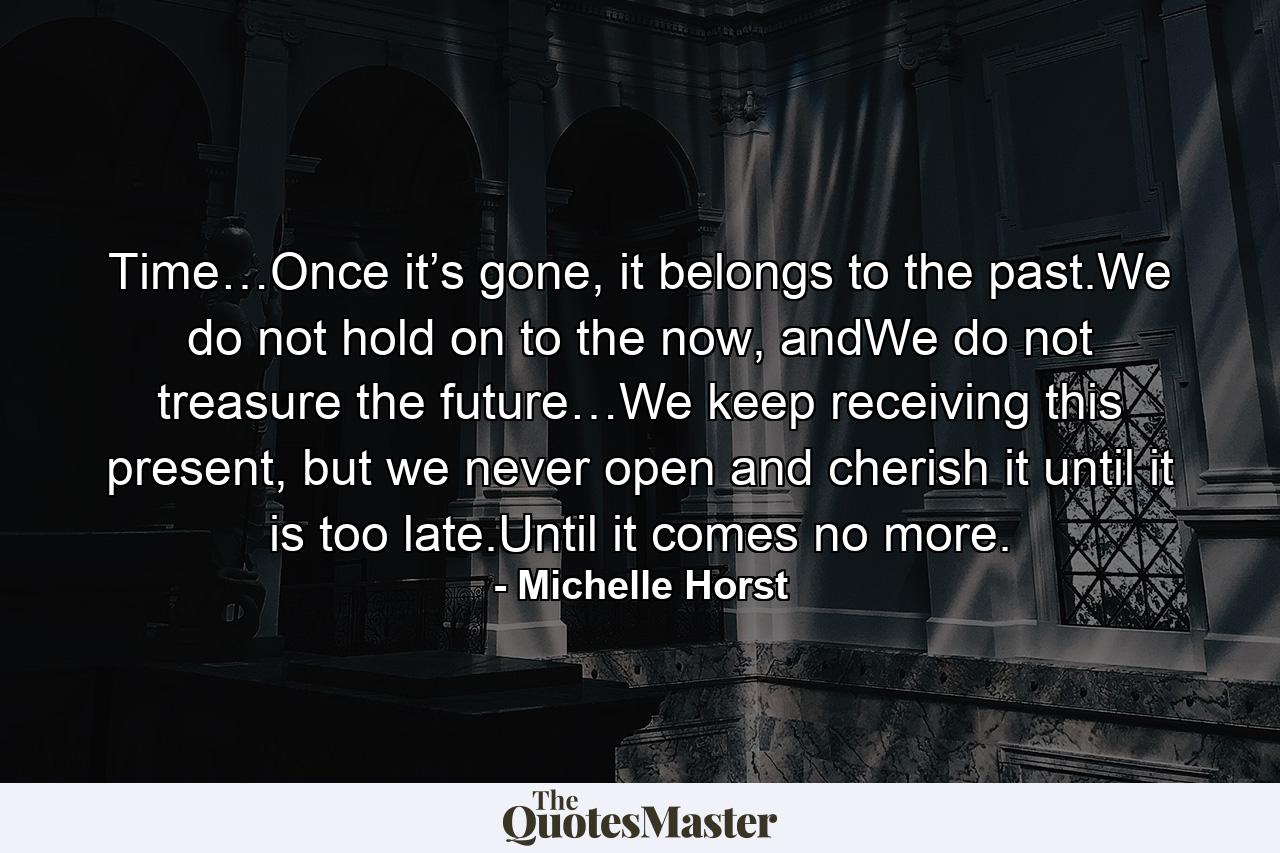 Time…Once it’s gone, it belongs to the past.We do not hold on to the now, andWe do not treasure the future…We keep receiving this present, but we never open and cherish it until it is too late.Until it comes no more. - Quote by Michelle Horst