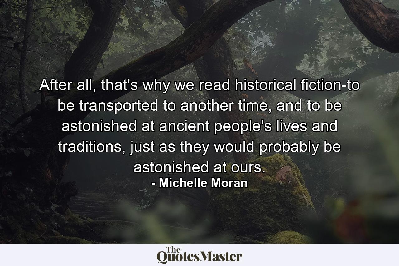 After all, that's why we read historical fiction-to be transported to another time, and to be astonished at ancient people's lives and traditions, just as they would probably be astonished at ours. - Quote by Michelle Moran