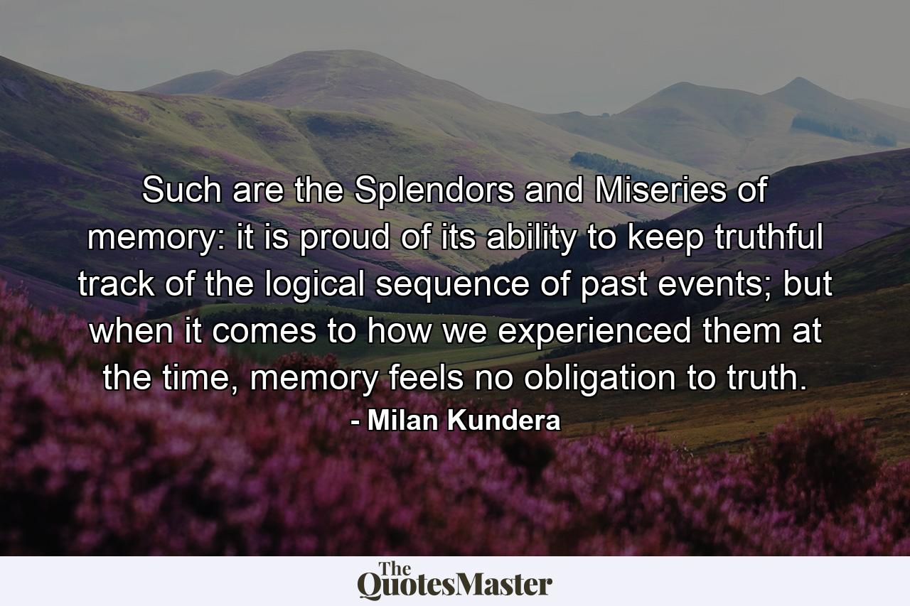 Such are the Splendors and Miseries of memory: it is proud of its ability to keep truthful track of the logical sequence of past events; but when it comes to how we experienced them at the time, memory feels no obligation to truth. - Quote by Milan Kundera