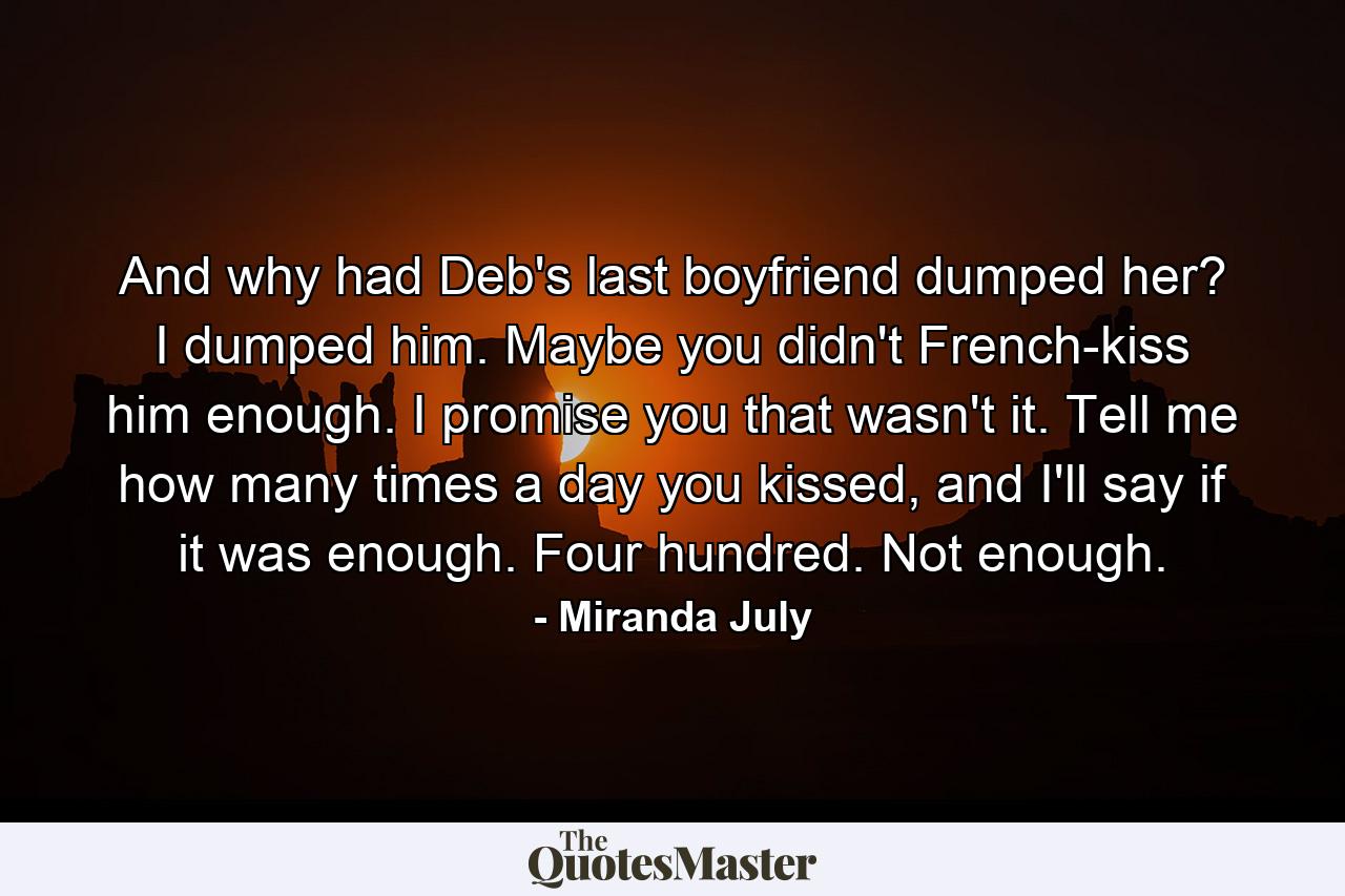 And why had Deb's last boyfriend dumped her? I dumped him. Maybe you didn't French-kiss him enough. I promise you that wasn't it. Tell me how many times a day you kissed, and I'll say if it was enough. Four hundred. Not enough. - Quote by Miranda July