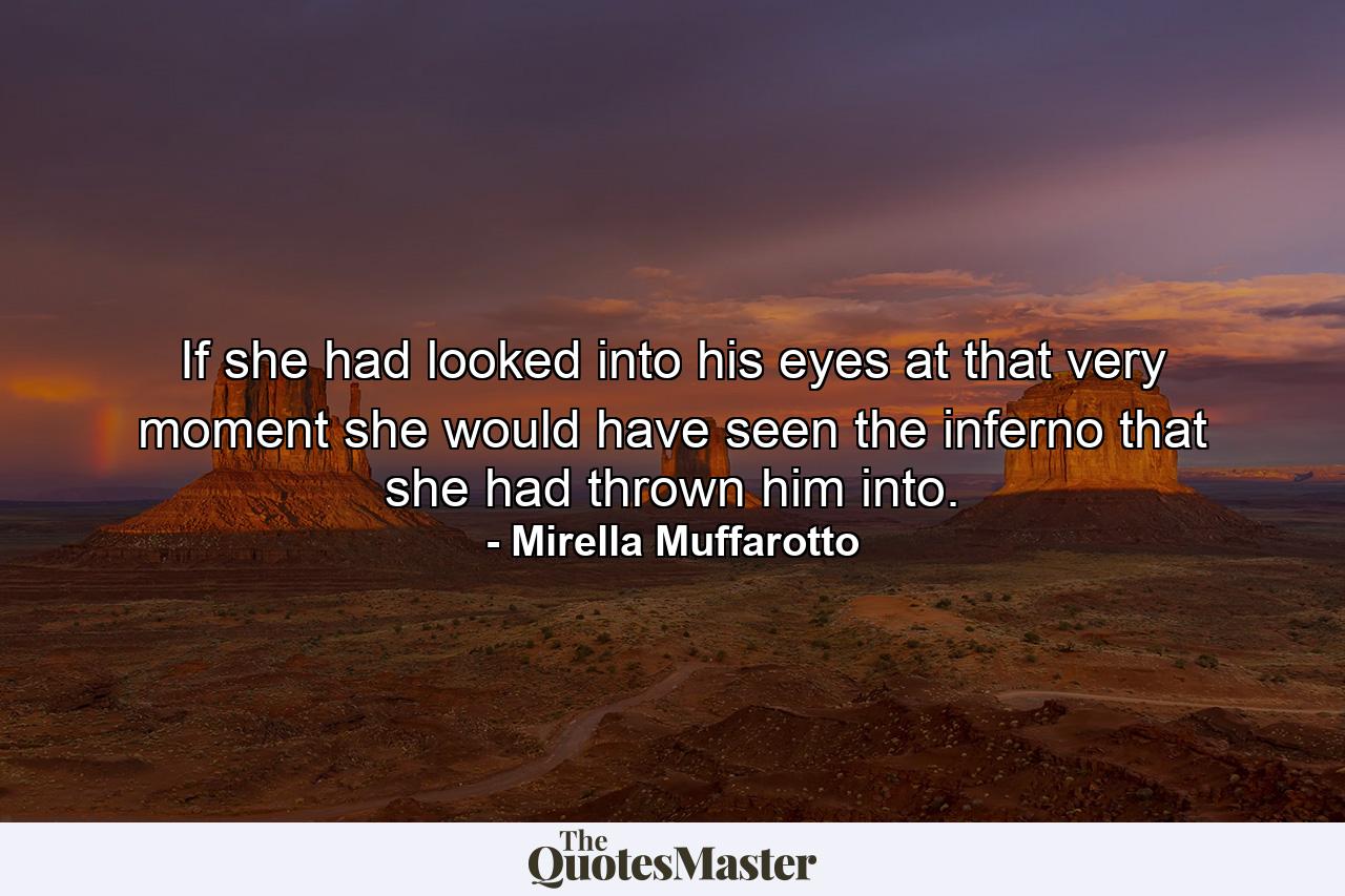 If she had looked into his eyes at that very moment she would have seen the inferno that she had thrown him into. - Quote by Mirella Muffarotto