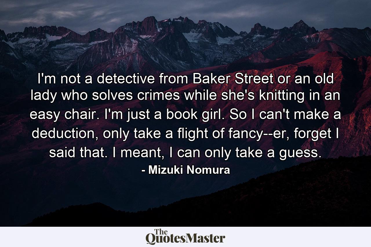 I'm not a detective from Baker Street or an old lady who solves crimes while she's knitting in an easy chair. I'm just a book girl. So I can't make a deduction, only take a flight of fancy--er, forget I said that. I meant, I can only take a guess. - Quote by Mizuki Nomura