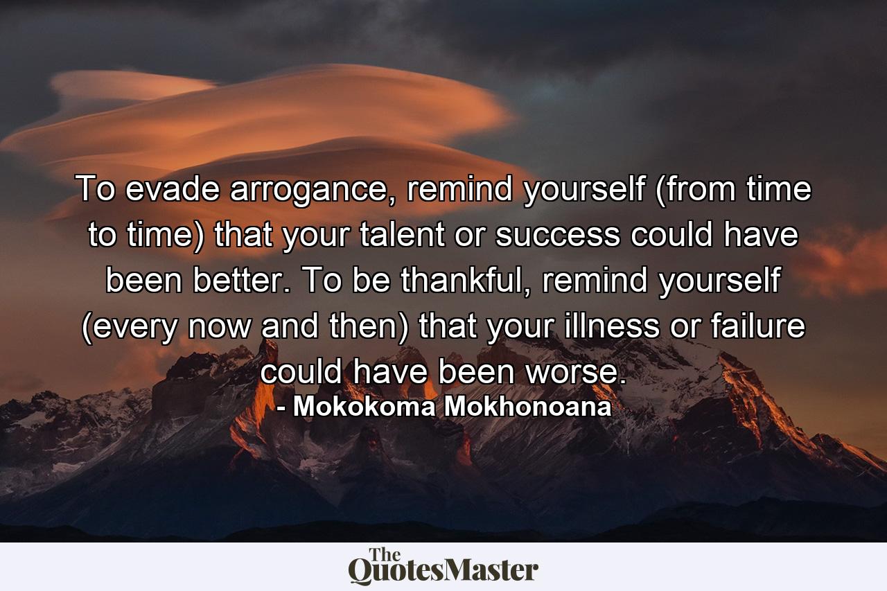 To evade arrogance, remind yourself (from time to time) that your talent or success could have been better. To be thankful, remind yourself (every now and then) that your illness or failure could have been worse. - Quote by Mokokoma Mokhonoana