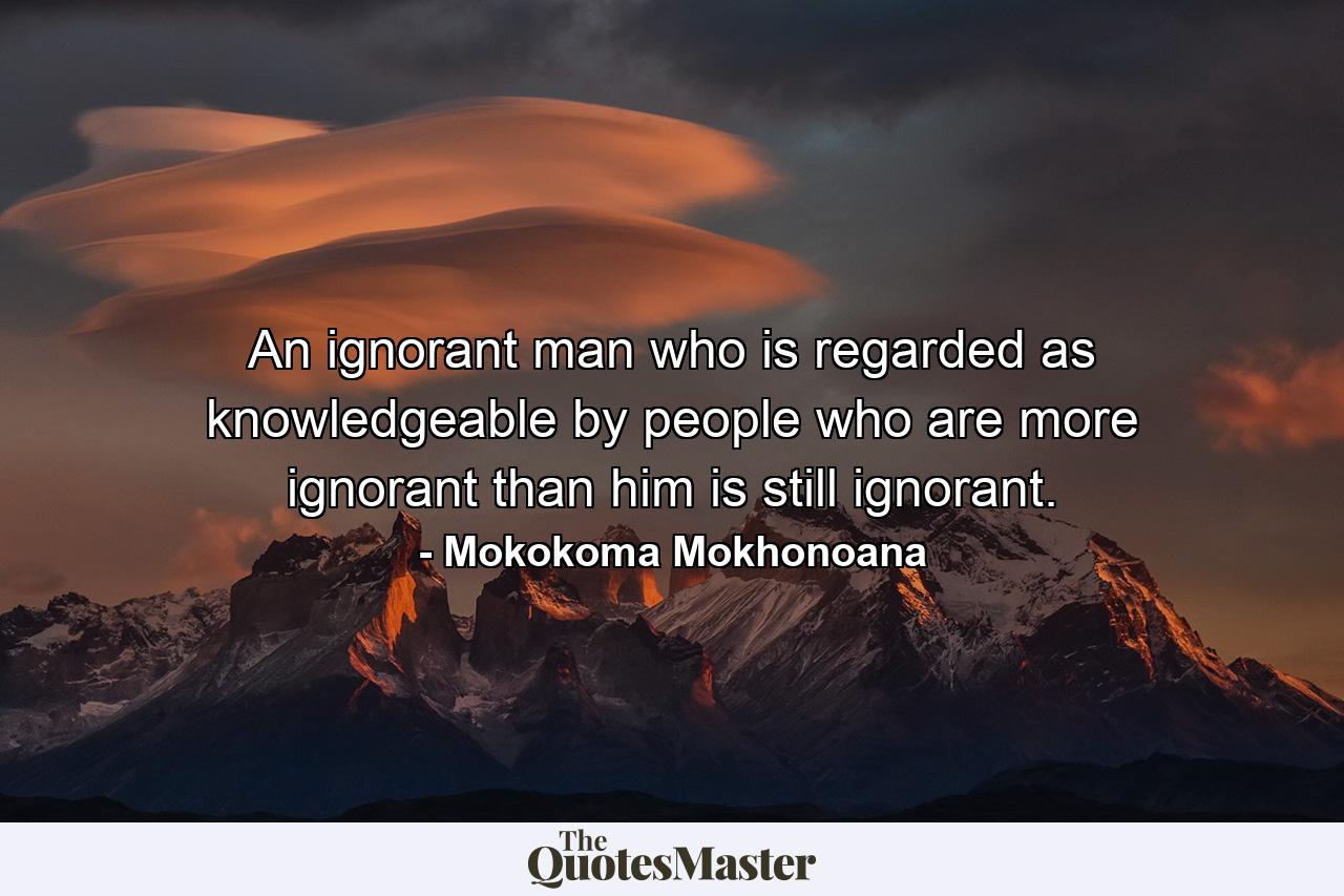 An ignorant man who is regarded as knowledgeable by people who are more ignorant than him is still ignorant. - Quote by Mokokoma Mokhonoana