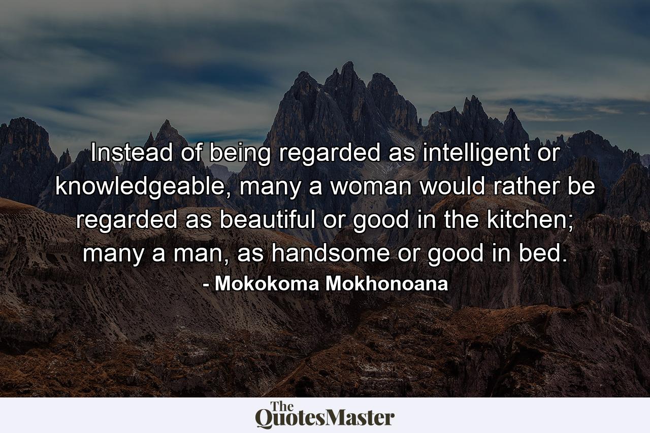 Instead of being regarded as intelligent or knowledgeable, many a woman would rather be regarded as beautiful or good in the kitchen; many a man, as handsome or good in bed. - Quote by Mokokoma Mokhonoana