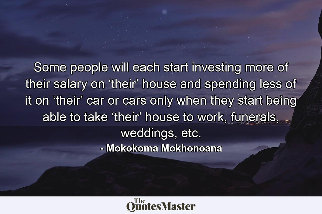 Some people will each start investing more of their salary on ‘their’ house and spending less of it on ‘their’ car or cars only when they start being able to take ‘their’ house to work, funerals, weddings, etc. - Quote by Mokokoma Mokhonoana