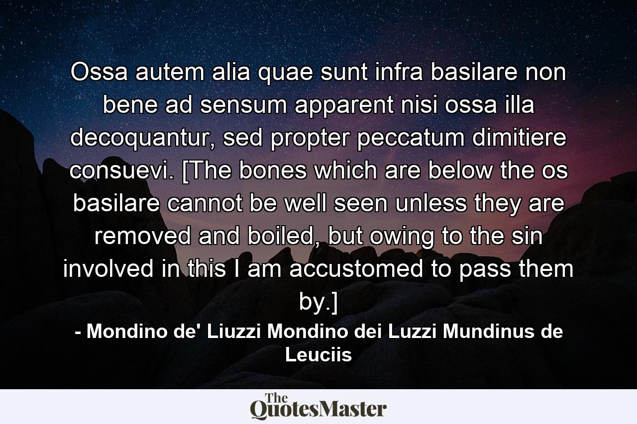 Ossa autem alia quae sunt infra basilare non bene ad sensum apparent nisi ossa illa decoquantur, sed propter peccatum dimitiere consuevi. [The bones which are below the os basilare cannot be well seen unless they are removed and boiled, but owing to the sin involved in this I am accustomed to pass them by.] - Quote by Mondino de' Liuzzi Mondino dei Luzzi Mundinus de Leuciis