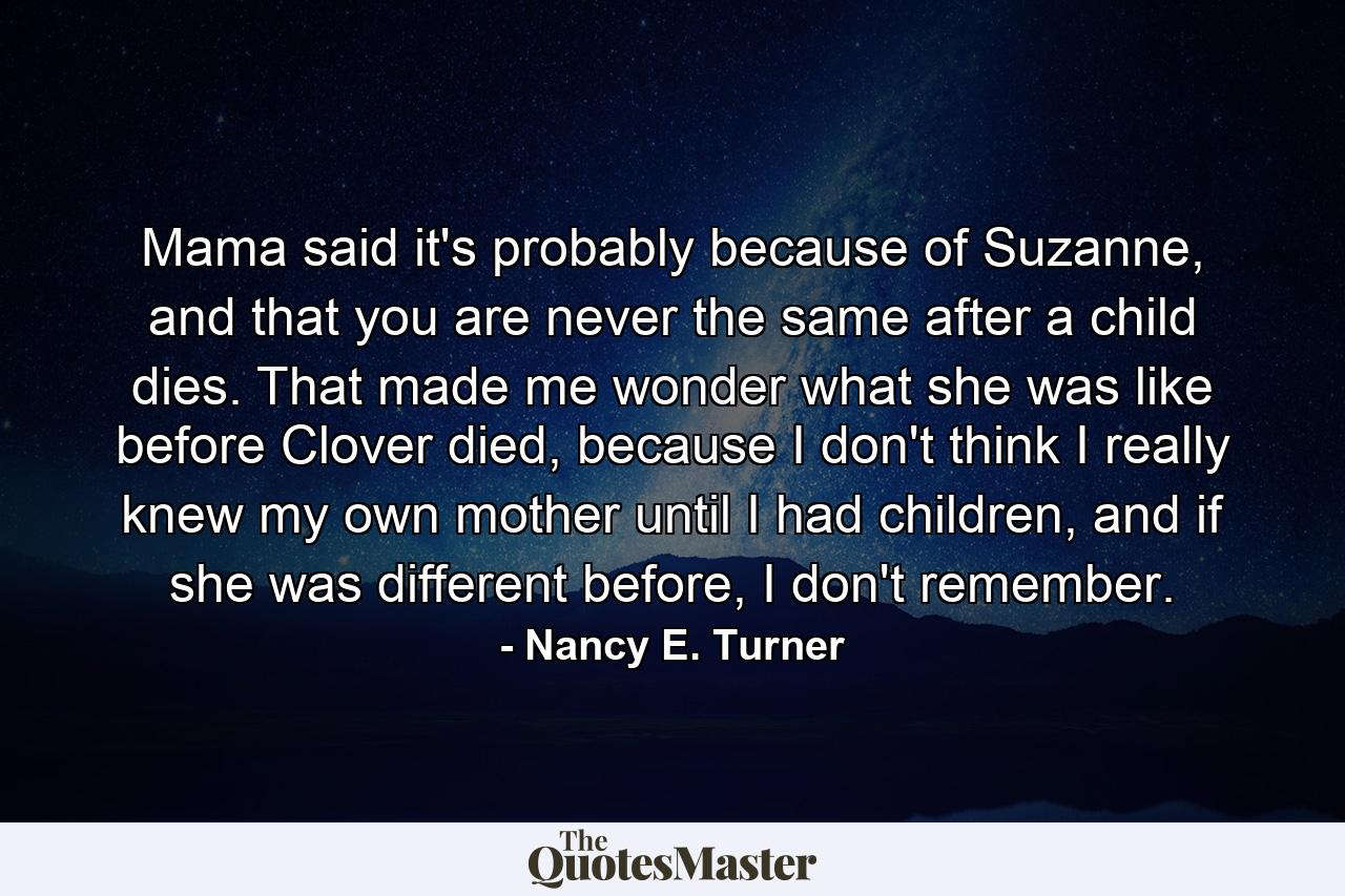 Mama said it's probably because of Suzanne, and that you are never the same after a child dies. That made me wonder what she was like before Clover died, because I don't think I really knew my own mother until I had children, and if she was different before, I don't remember. - Quote by Nancy E. Turner