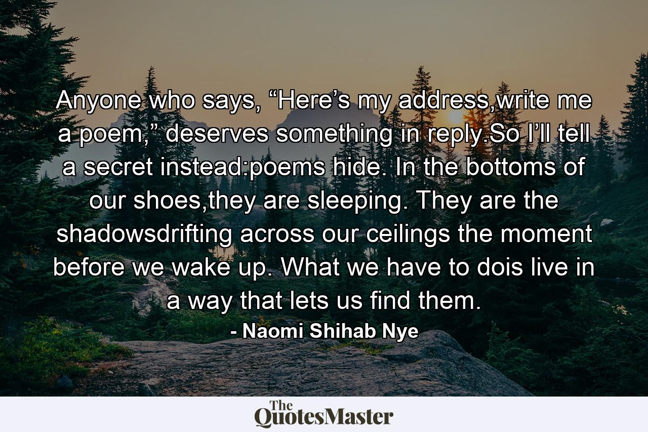 Anyone who says, “Here’s my address,write me a poem,” deserves something in reply.So I’ll tell a secret instead:poems hide. In the bottoms of our shoes,they are sleeping. They are the shadowsdrifting across our ceilings the moment before we wake up. What we have to dois live in a way that lets us find them. - Quote by Naomi Shihab Nye