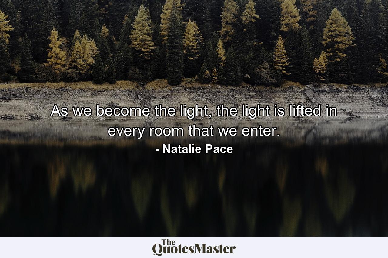 As we become the light, the light is lifted in every room that we enter. - Quote by Natalie Pace