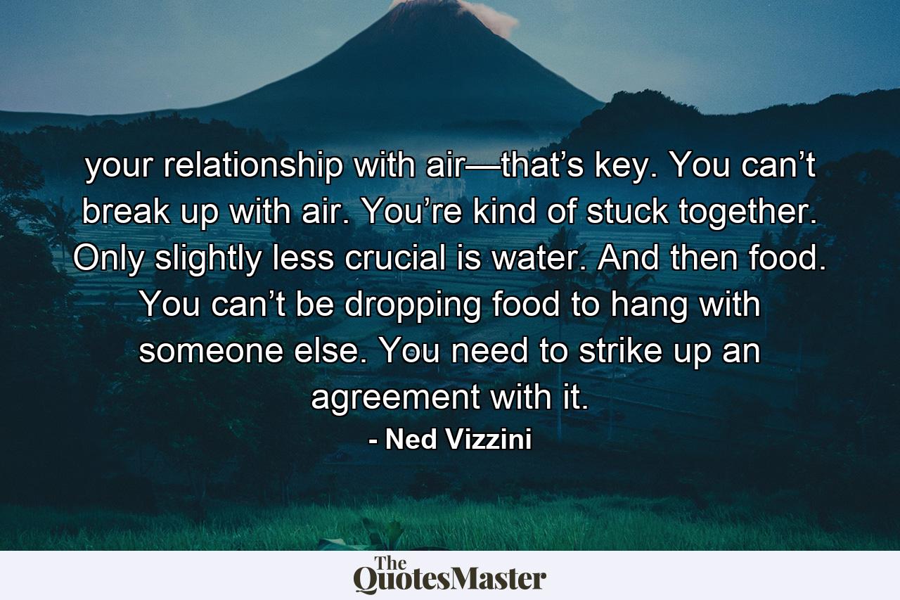 your relationship with air—that’s key. You can’t break up with air. You’re kind of stuck together. Only slightly less crucial is water. And then food. You can’t be dropping food to hang with someone else. You need to strike up an agreement with it. - Quote by Ned Vizzini