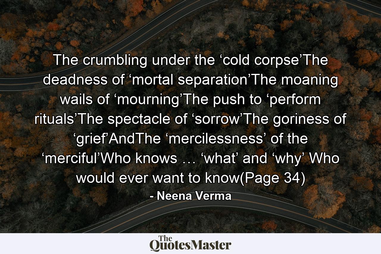 The crumbling under the ‘cold corpse’The deadness of ‘mortal separation’The moaning wails of ‘mourning’The push to ‘perform rituals’The spectacle of ‘sorrow’The goriness of ‘grief’AndThe ‘mercilessness’ of the ‘merciful’Who knows … ‘what’ and ‘why’ Who would ever want to know(Page 34) - Quote by Neena Verma