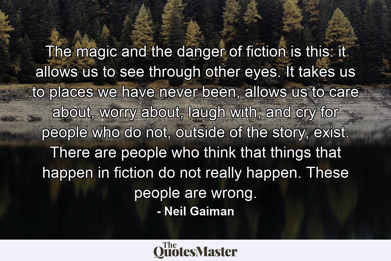 The magic and the danger of fiction is this: it allows us to see through other eyes. It takes us to places we have never been, allows us to care about, worry about, laugh with, and cry for people who do not, outside of the story, exist. There are people who think that things that happen in fiction do not really happen. These people are wrong. - Quote by Neil Gaiman