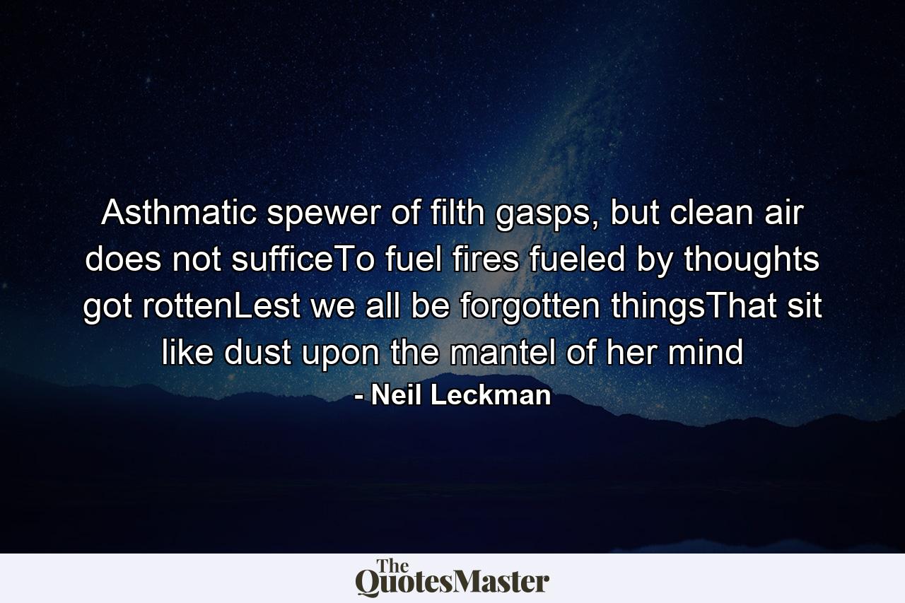 Asthmatic spewer of filth gasps, but clean air does not sufficeTo fuel fires fueled by thoughts got rottenLest we all be forgotten thingsThat sit like dust upon the mantel of her mind - Quote by Neil Leckman