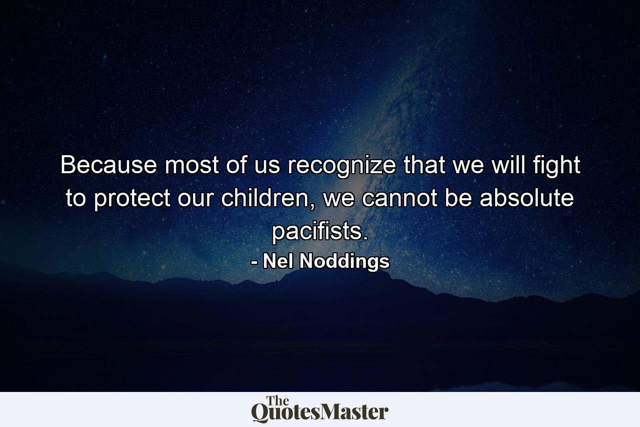 Because most of us recognize that we will fight to protect our children, we cannot be absolute pacifists. - Quote by Nel Noddings