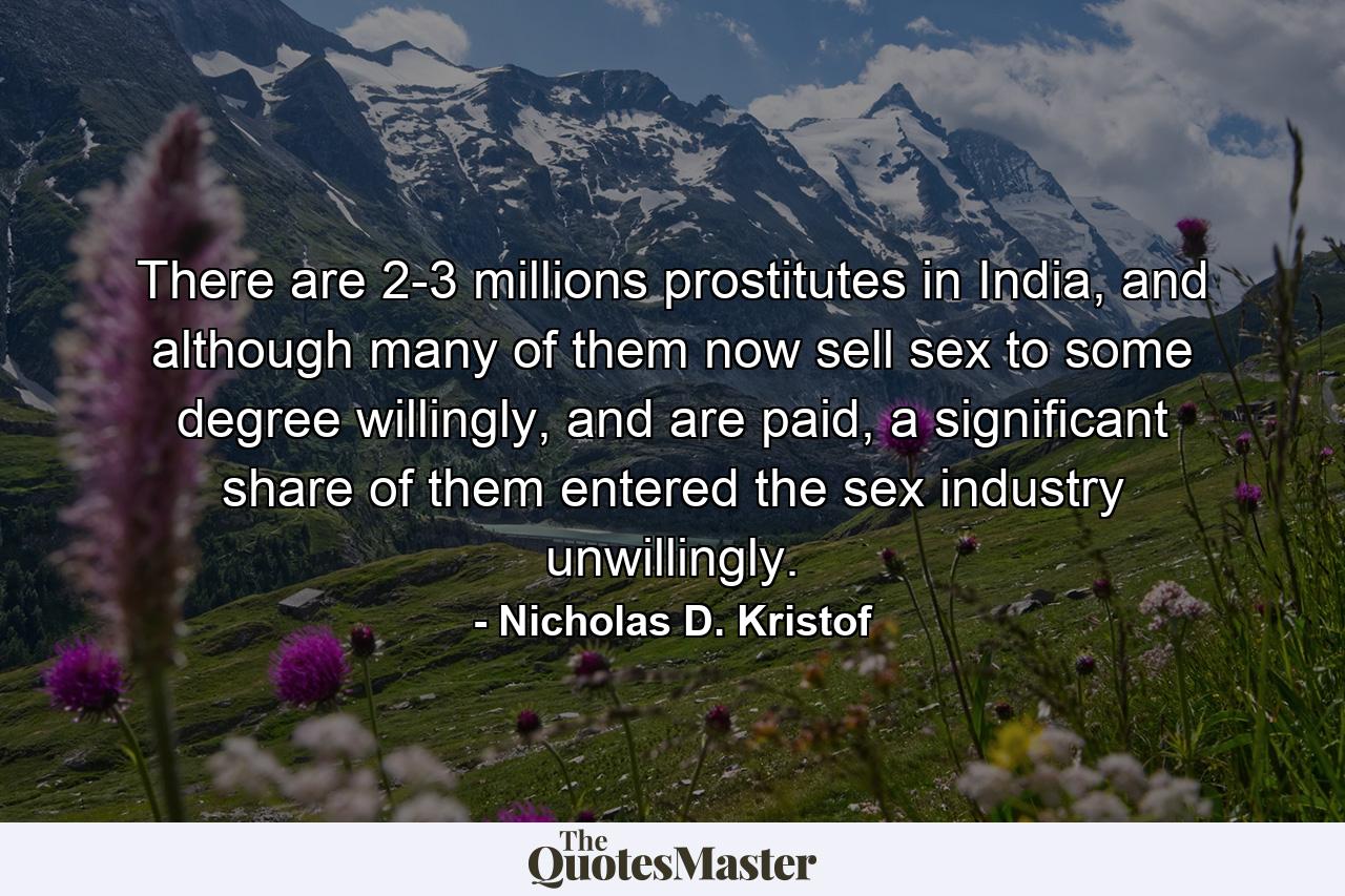 There are 2-3 millions prostitutes in India, and although many of them now sell sex to some degree willingly, and are paid, a significant share of them entered the sex industry unwillingly. - Quote by Nicholas D. Kristof