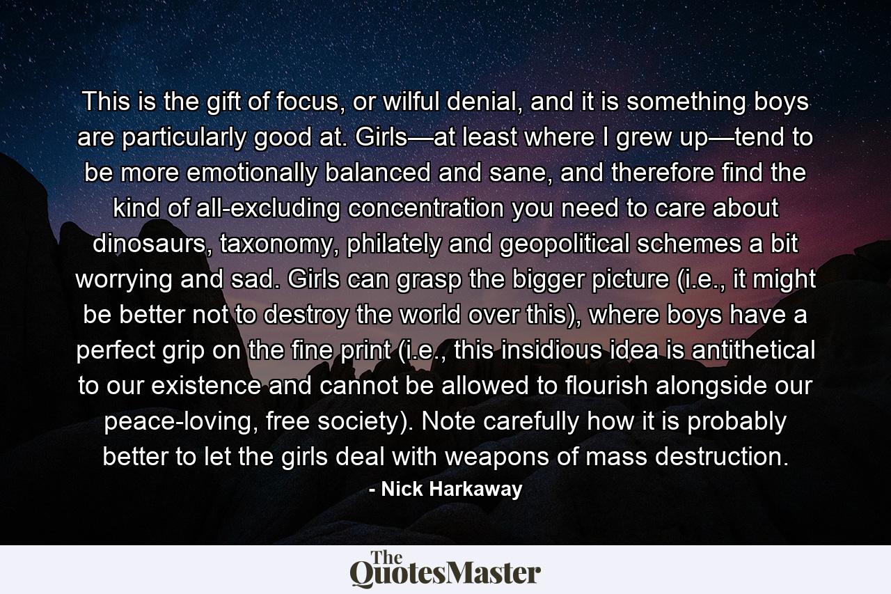 This is the gift of focus, or wilful denial, and it is something boys are particularly good at. Girls—at least where I grew up—tend to be more emotionally balanced and sane, and therefore find the kind of all-excluding concentration you need to care about dinosaurs, taxonomy, philately and geopolitical schemes a bit worrying and sad. Girls can grasp the bigger picture (i.e., it might be better not to destroy the world over this), where boys have a perfect grip on the fine print (i.e., this insidious idea is antithetical to our existence and cannot be allowed to flourish alongside our peace-loving, free society). Note carefully how it is probably better to let the girls deal with weapons of mass destruction. - Quote by Nick Harkaway