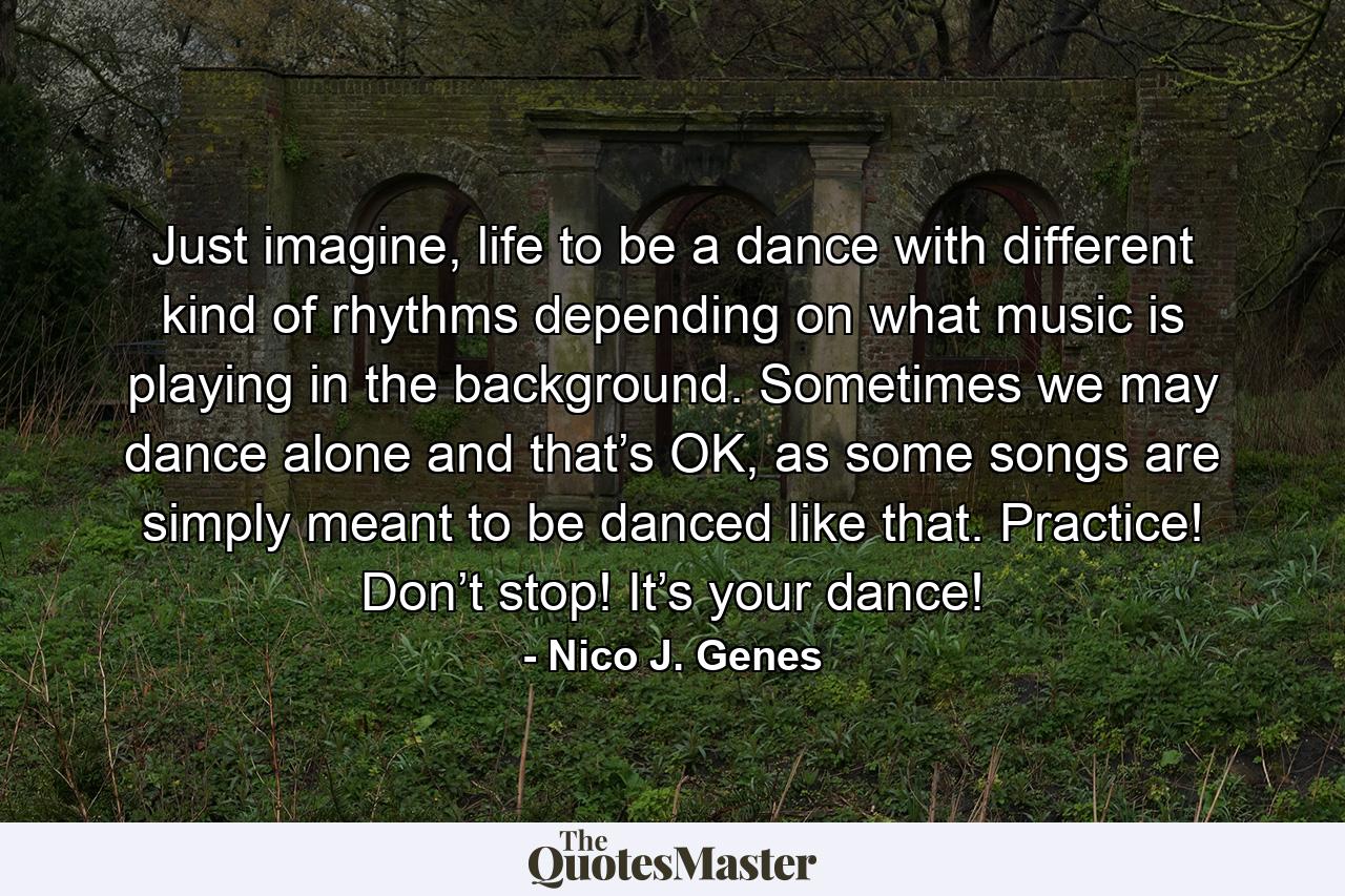 Just imagine, life to be a dance with different kind of rhythms depending on what music is playing in the background. Sometimes we may dance alone and that’s OK, as some songs are simply meant to be danced like that. Practice! Don’t stop! It’s your dance!  - Quote by Nico J. Genes