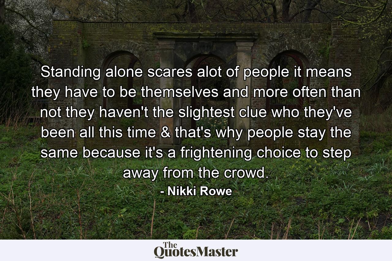 Standing alone scares alot of people it means they have to be themselves and more often than not they haven't the slightest clue who they've been all this time & that's why people stay the same because it's a frightening choice to step away from the crowd. - Quote by Nikki Rowe