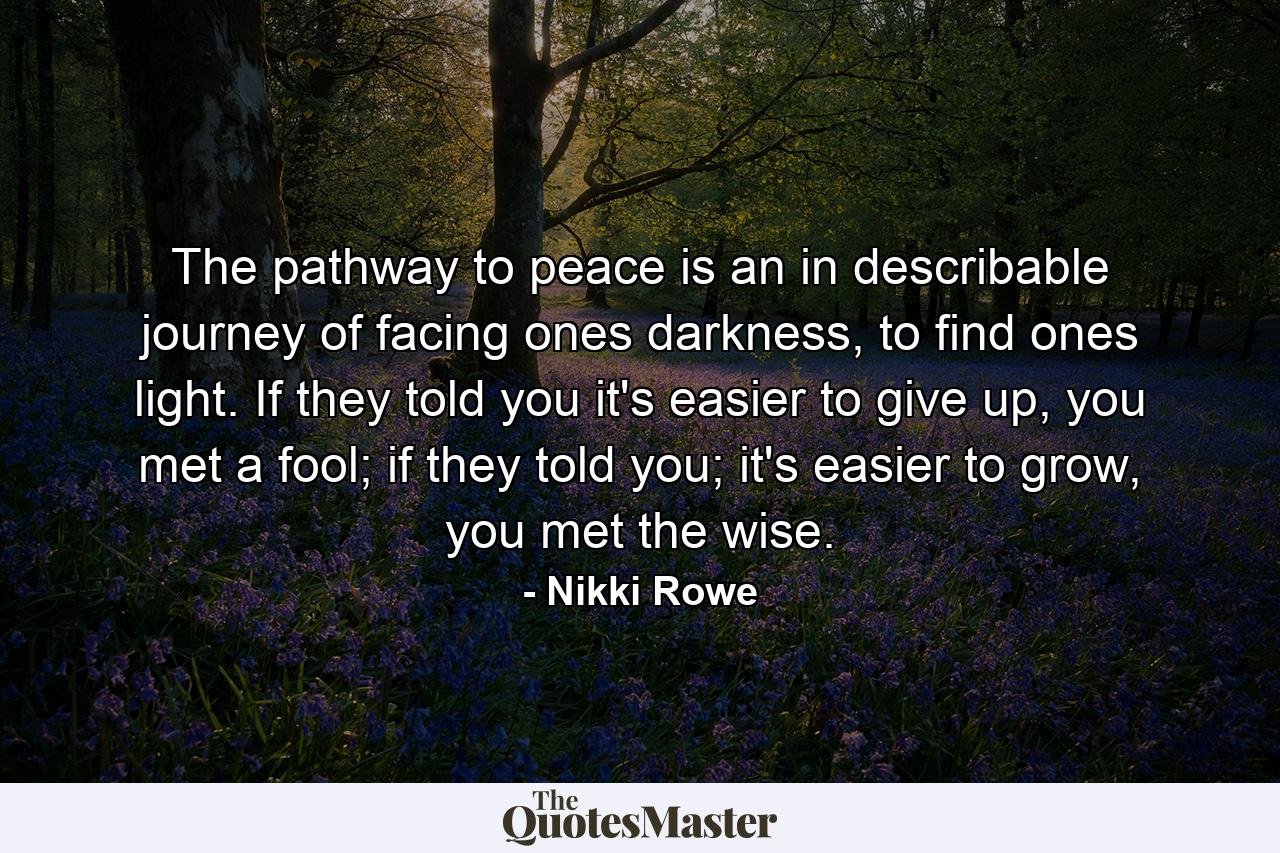 The pathway to peace is an in describable journey of facing ones darkness, to find ones light. If they told you it's easier to give up, you met a fool; if they told you; it's easier to grow, you met the wise. - Quote by Nikki Rowe