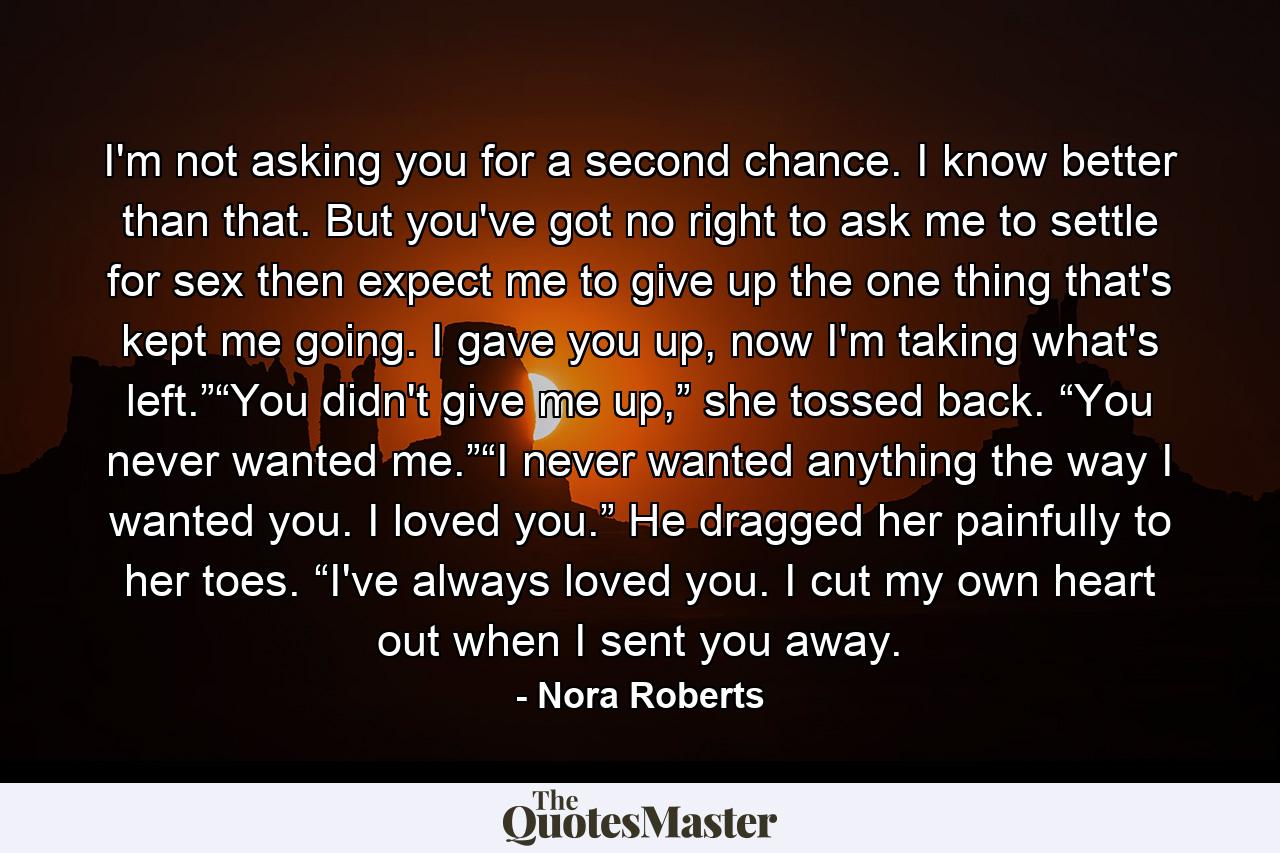 I'm not asking you for a second chance. I know better than that. But you've got no right to ask me to settle for sex then expect me to give up the one thing that's kept me going. I gave you up, now I'm taking what's left.”“You didn't give me up,” she tossed back. “You never wanted me.”“I never wanted anything the way I wanted you. I loved you.” He dragged her painfully to her toes. “I've always loved you. I cut my own heart out when I sent you away. - Quote by Nora Roberts